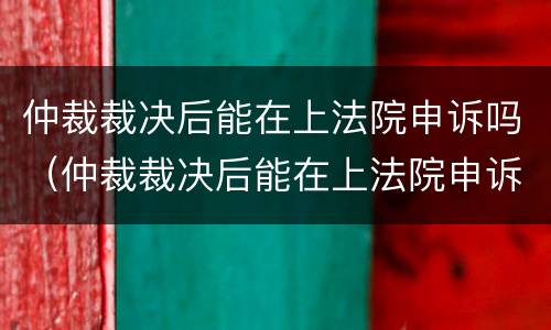 仲裁裁决后能在上法院申诉吗（仲裁裁决后能在上法院申诉吗怎么写）