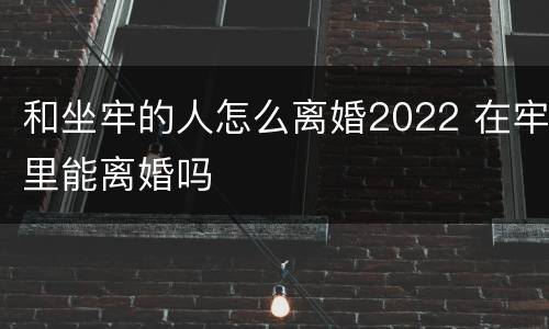 和坐牢的人怎么离婚2022 在牢里能离婚吗