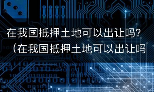 在我国抵押土地可以出让吗？（在我国抵押土地可以出让吗）