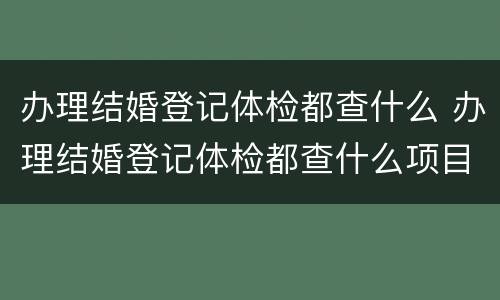 办理结婚登记体检都查什么 办理结婚登记体检都查什么项目
