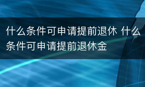什么条件可申请提前退休 什么条件可申请提前退休金