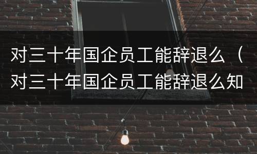 对三十年国企员工能辞退么（对三十年国企员工能辞退么知乎）