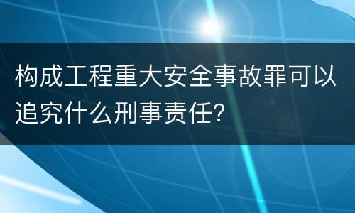 构成工程重大安全事故罪可以追究什么刑事责任？