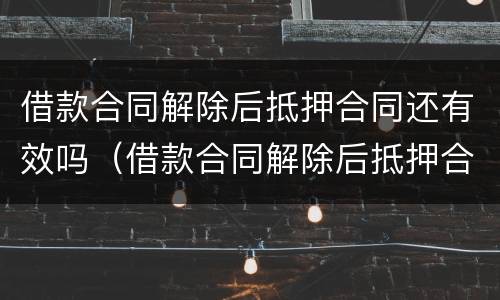 借款合同解除后抵押合同还有效吗（借款合同解除后抵押合同还有效吗）
