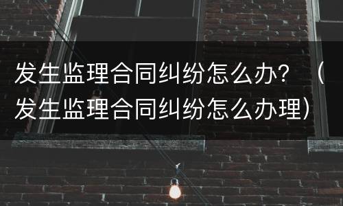 发生监理合同纠纷怎么办？（发生监理合同纠纷怎么办理）