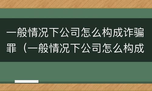 一般情况下公司怎么构成诈骗罪（一般情况下公司怎么构成诈骗罪行为）