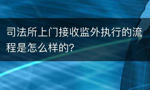 司法所上门接收监外执行的流程是怎么样的？