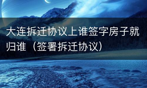 大连拆迁协议上谁签字房子就归谁（签署拆迁协议）