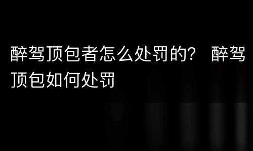 醉驾顶包者怎么处罚的？ 醉驾顶包如何处罚
