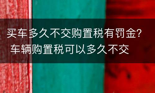 买车多久不交购置税有罚金？ 车辆购置税可以多久不交