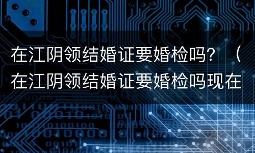 在江阴领结婚证要婚检吗？（在江阴领结婚证要婚检吗现在）