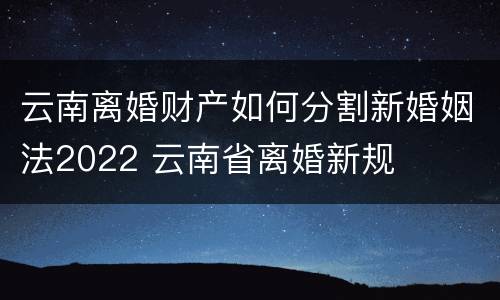 云南离婚财产如何分割新婚姻法2022 云南省离婚新规