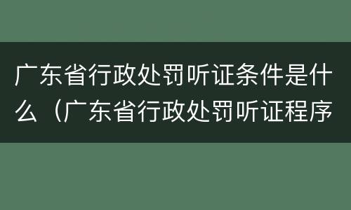 广东省行政处罚听证条件是什么（广东省行政处罚听证程序实施办法）