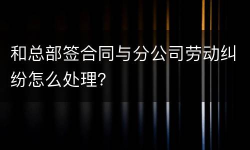 和总部签合同与分公司劳动纠纷怎么处理？