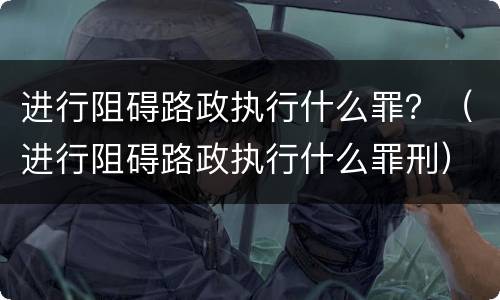进行阻碍路政执行什么罪？（进行阻碍路政执行什么罪刑）