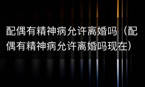 配偶有精神病允许离婚吗（配偶有精神病允许离婚吗现在）