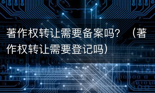 著作权转让需要备案吗？（著作权转让需要登记吗）