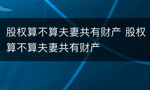 股权算不算夫妻共有财产 股权算不算夫妻共有财产