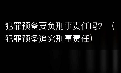 犯罪预备要负刑事责任吗？（犯罪预备追究刑事责任）