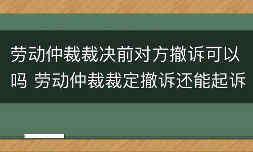 劳动仲裁裁决前对方撤诉可以吗 劳动仲裁裁定撤诉还能起诉吗