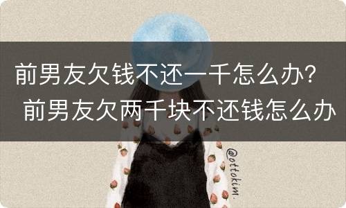前男友欠钱不还一千怎么办？ 前男友欠两千块不还钱怎么办