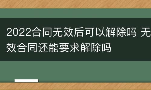 2022合同无效后可以解除吗 无效合同还能要求解除吗