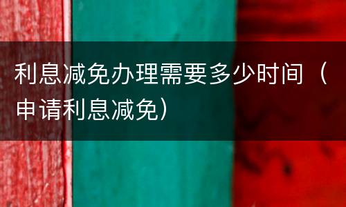 利息减免办理需要多少时间（申请利息减免）