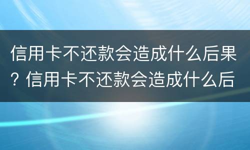 信用卡不还款会造成什么后果? 信用卡不还款会造成什么后果嘛