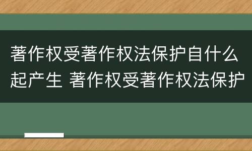 著作权受著作权法保护自什么起产生 著作权受著作权法保护自什么起产生的