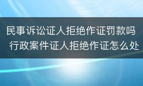 民事诉讼证人拒绝作证罚款吗 行政案件证人拒绝作证怎么处理