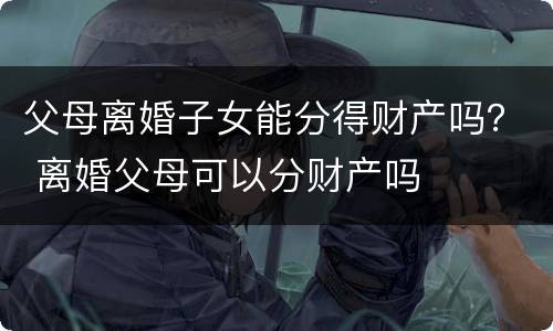父母离婚子女能分得财产吗？ 离婚父母可以分财产吗