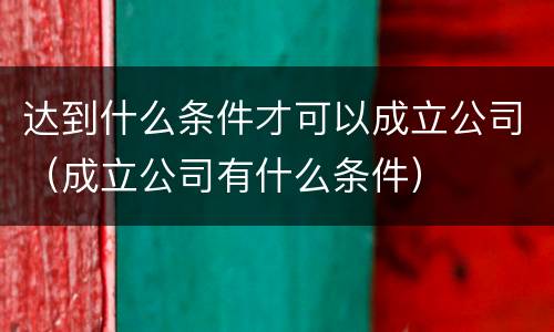 达到什么条件才可以成立公司（成立公司有什么条件）