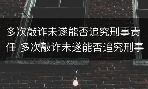 多次敲诈未遂能否追究刑事责任 多次敲诈未遂能否追究刑事责任呢