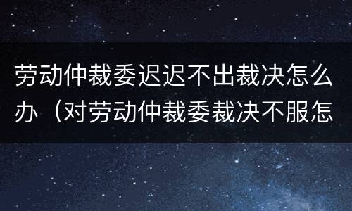 劳动仲裁委迟迟不出裁决怎么办（对劳动仲裁委裁决不服怎么办?）