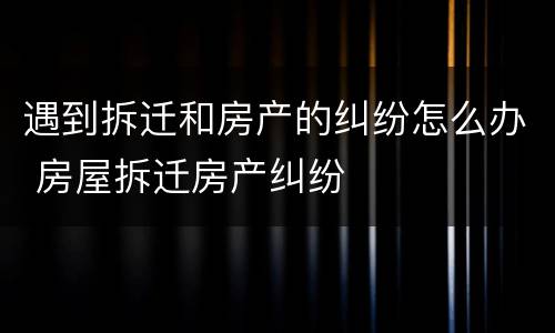 遇到拆迁和房产的纠纷怎么办 房屋拆迁房产纠纷