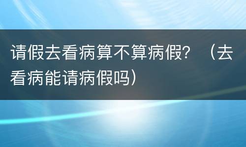 请假去看病算不算病假？（去看病能请病假吗）