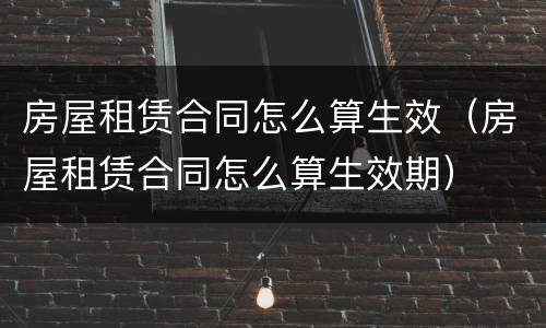 房屋租赁合同怎么算生效（房屋租赁合同怎么算生效期）