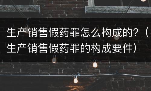 生产销售假药罪怎么构成的?（生产销售假药罪的构成要件）