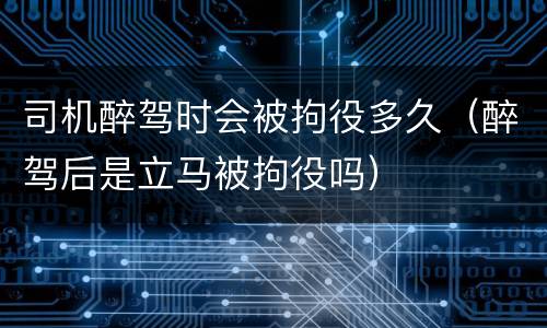 司机醉驾时会被拘役多久（醉驾后是立马被拘役吗）