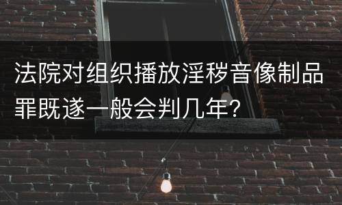 法院对组织播放淫秽音像制品罪既遂一般会判几年？