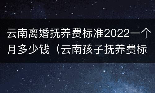 云南离婚抚养费标准2022一个月多少钱（云南孩子抚养费标准2019）