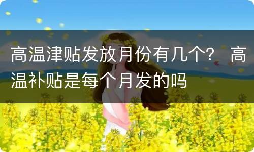 高温津贴发放月份有几个？ 高温补贴是每个月发的吗