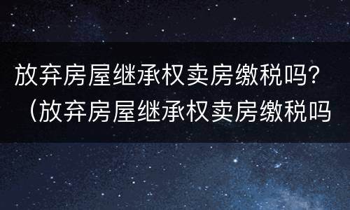 放弃房屋继承权卖房缴税吗？（放弃房屋继承权卖房缴税吗怎么交）