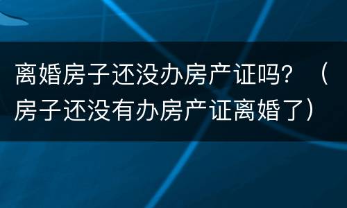 离婚房子还没办房产证吗？（房子还没有办房产证离婚了）