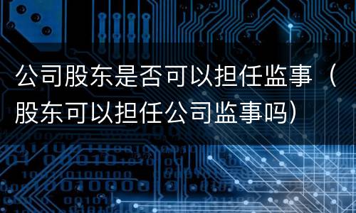 公司股东是否可以担任监事（股东可以担任公司监事吗）