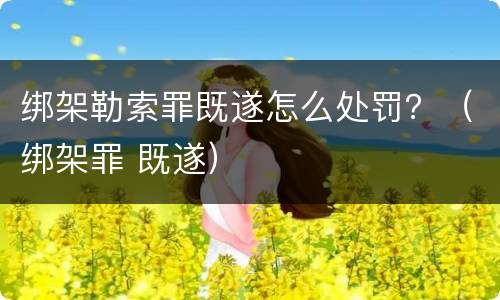 绑架勒索罪既遂怎么处罚？（绑架罪 既遂）