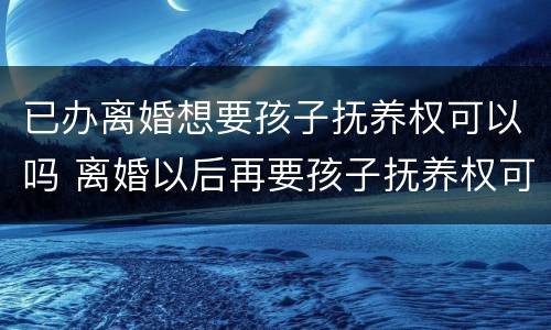 已办离婚想要孩子抚养权可以吗 离婚以后再要孩子抚养权可以吗