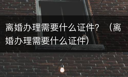 离婚办理需要什么证件？（离婚办理需要什么证件）