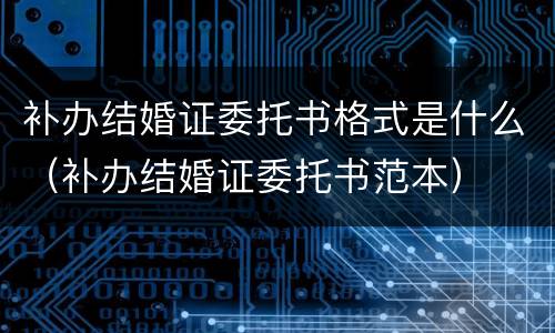 补办结婚证委托书格式是什么（补办结婚证委托书范本）