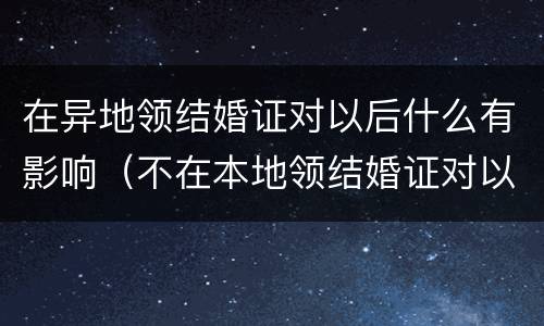 在异地领结婚证对以后什么有影响（不在本地领结婚证对以后的影响）